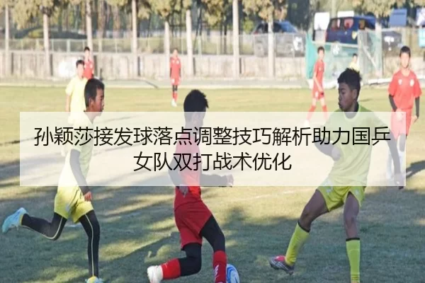 孙颖莎接发球落点调整技巧解析助力国乒女队双打战术优化