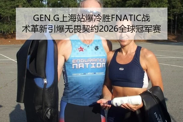 GEN.G上海站爆冷胜FNATIC战术革新引爆无畏契约2026全球冠军赛