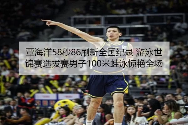 覃海洋58秒86刷新全国纪录 游泳世锦赛选拔赛男子100米蛙泳惊艳全场