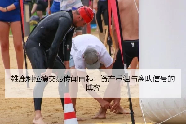 雄鹿利拉德交易传闻再起：资产重组与离队信号的博弈